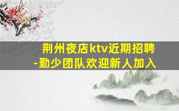 荆州夜店ktv近期招聘-勤少团队欢迎新人加入